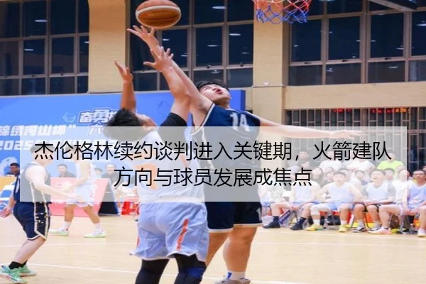 杰伦格林续约谈判进入关键期，火箭建队方向与球员发展成焦点